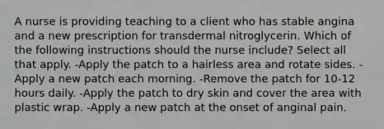 A nurse is providing teaching to a client who has stable angina and a new prescription for transdermal nitroglycerin. Which of the following instructions should the nurse include? Select all that apply. -Apply the patch to a hairless area and rotate sides. -Apply a new patch each morning. -Remove the patch for 10-12 hours daily. -Apply the patch to dry skin and cover the area with plastic wrap. -Apply a new patch at the onset of anginal pain.