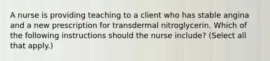 A nurse is providing teaching to a client who has stable angina and a new prescription for transdermal nitroglycerin. Which of the following instructions should the nurse include? (Select all that apply.)