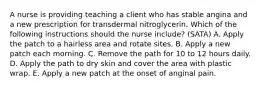 A nurse is providing teaching a client who has stable angina and a new prescription for transdermal nitroglycerin. Which of the following instructions should the nurse include? (SATA) A. Apply the patch to a hairless area and rotate sites. B. Apply a new patch each morning. C. Remove the path for 10 to 12 hours daily. D. Apply the path to dry skin and cover the area with plastic wrap. E. Apply a new patch at the onset of anginal pain.