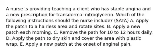 A nurse is providing teaching a client who has stable angina and a new prescription for transdermal nitroglycerin. Which of the following instructions should the nurse include? (SATA) A. Apply the patch to a hairless area and rotate sites. B. Apply a new patch each morning. C. Remove the path for 10 to 12 hours daily. D. Apply the path to dry skin and cover the area with plastic wrap. E. Apply a new patch at the onset of anginal pain.