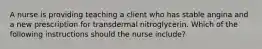 A nurse is providing teaching a client who has stable angina and a new prescription for transdermal nitroglycerin. Which of the following instructions should the nurse include?