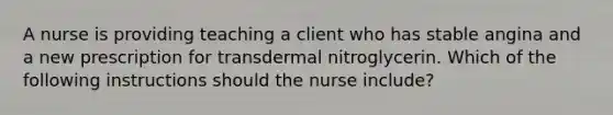 A nurse is providing teaching a client who has stable angina and a new prescription for transdermal nitroglycerin. Which of the following instructions should the nurse include?