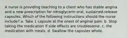 A nurse is providing teaching to a client who has stable angina and a new prescription for nitroglycerin oral, sustained-release capsules. Which of the following instructions should the nurse include? a. Take 1 capsule at the onset of anginal pain. b. Stop taking the medication if side effects are troublesome. c. the medication with meals. d. Swallow the capsules whole.