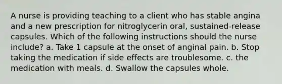 A nurse is providing teaching to a client who has stable angina and a new prescription for nitroglycerin oral, sustained-release capsules. Which of the following instructions should the nurse include? a. Take 1 capsule at the onset of anginal pain. b. Stop taking the medication if side effects are troublesome. c. the medication with meals. d. Swallow the capsules whole.