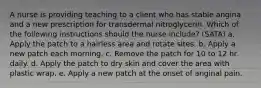 A nurse is providing teaching to a client who has stable angina and a new prescription for transdermal nitroglycerin. Which of the following instructions should the nurse include? (SATA) a. Apply the patch to a hairless area and rotate sites. b. Apply a new patch each morning. c. Remove the patch for 10 to 12 hr daily. d. Apply the patch to dry skin and cover the area with plastic wrap. e. Apply a new patch at the onset of anginal pain.