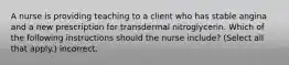 A nurse is providing teaching to a client who has stable angina and a new prescription for transdermal nitroglycerin. Which of the following instructions should the nurse include? (Select all that apply.) incorrect.