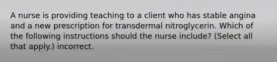 A nurse is providing teaching to a client who has stable angina and a new prescription for transdermal nitroglycerin. Which of the following instructions should the nurse include? (Select all that apply.) incorrect.