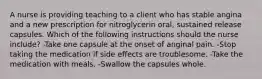 A nurse is providing teaching to a client who has stable angina and a new prescription for nitroglycerin oral, sustained release capsules. Which of the following instructions should the nurse include? -Take one capsule at the onset of anginal pain. -Stop taking the medication if side effects are troublesome. -Take the medication with meals. -Swallow the capsules whole.