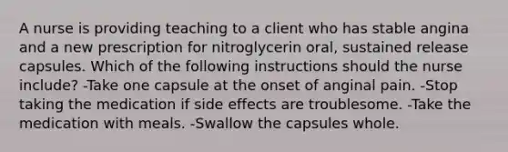 A nurse is providing teaching to a client who has stable angina and a new prescription for nitroglycerin oral, sustained release capsules. Which of the following instructions should the nurse include? -Take one capsule at the onset of anginal pain. -Stop taking the medication if side effects are troublesome. -Take the medication with meals. -Swallow the capsules whole.