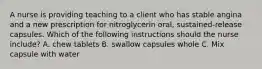 A nurse is providing teaching to a client who has stable angina and a new prescription for nitroglycerin oral, sustained-release capsules. Which of the following instructions should the nurse include? A. chew tablets B. swallow capsules whole C. Mix capsule with water