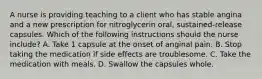 A nurse is providing teaching to a client who has stable angina and a new prescription for nitroglycerin oral, sustained-release capsules. Which of the following instructions should the nurse include? A. Take 1 capsule at the onset of anginal pain. B. Stop taking the medication if side effects are troublesome. C. Take the medication with meals. D. Swallow the capsules whole.