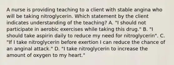 A nurse is providing teaching to a client with stable angina who will be taking nitroglycerin. Which statement by the client indicates understanding of the teaching? A. "I should not participate in aerobic exercises while taking this drug." B. "I should take aspirin daily to reduce my need for nitroglycerin". C. "If I take nitroglycerin before exertion I can reduce the chance of an anginal attack." D. "I take nitroglycerin to increase the amount of oxygen to my heart."