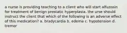 a nurse is providing teaching to a client who will start alfuzosin for treatment of benign prostatic hyperplasia. the urse should instruct the client that which of the following is an adverse effect of this medication? a. bradycardia b. edema c. hypotension d. tremor