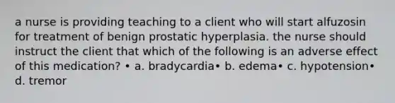 a nurse is providing teaching to a client who will start alfuzosin for treatment of benign prostatic hyperplasia. the nurse should instruct the client that which of the following is an adverse effect of this medication? • a. bradycardia• b. edema• c. hypotension• d. tremor