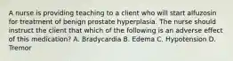 A nurse is providing teaching to a client who will start alfuzosin for treatment of benign prostate hyperplasia. The nurse should instruct the client that which of the following is an adverse effect of this medication? A. Bradycardia B. Edema C. Hypotension D. Tremor