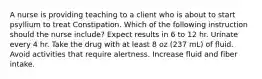 A nurse is providing teaching to a client who is about to start psyllium to treat Constipation. Which of the following instruction should the nurse include? Expect results in 6 to 12 hr. Urinate every 4 hr. Take the drug with at least 8 oz (237 mL) of fluid. Avoid activities that require alertness. Increase fluid and fiber intake.