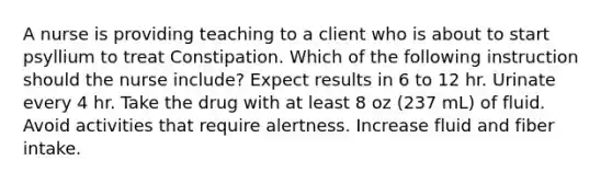 A nurse is providing teaching to a client who is about to start psyllium to treat Constipation. Which of the following instruction should the nurse include? Expect results in 6 to 12 hr. Urinate every 4 hr. Take the drug with at least 8 oz (237 mL) of fluid. Avoid activities that require alertness. Increase fluid and fiber intake.