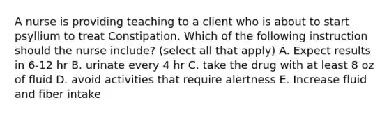 A nurse is providing teaching to a client who is about to start psyllium to treat Constipation. Which of the following instruction should the nurse include? (select all that apply) A. Expect results in 6-12 hr B. urinate every 4 hr C. take the drug with at least 8 oz of fluid D. avoid activities that require alertness E. Increase fluid and fiber intake