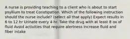 A nurse is providing teaching to a client who is about to start psyllium to treat Constipation. Which of the following instruction should the nurse include? (select all that apply) Expect results in 6 to 12 hr Urinate every 4 hr. Take the drug with at least 8 ox of fluid Avoid activities that require alertness Increase fluid and fiber intake