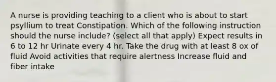 A nurse is providing teaching to a client who is about to start psyllium to treat Constipation. Which of the following instruction should the nurse include? (select all that apply) Expect results in 6 to 12 hr Urinate every 4 hr. Take the drug with at least 8 ox of fluid Avoid activities that require alertness Increase fluid and fiber intake