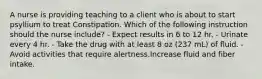 A nurse is providing teaching to a client who is about to start psyllium to treat Constipation. Which of the following instruction should the nurse include? - Expect results in 6 to 12 hr. - Urinate every 4 hr. - Take the drug with at least 8 oz (237 mL) of fluid. - Avoid activities that require alertness.Increase fluid and fiber intake.