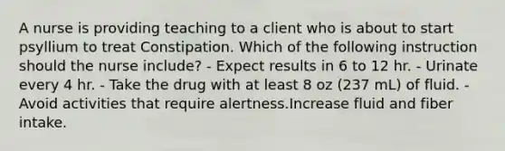 A nurse is providing teaching to a client who is about to start psyllium to treat Constipation. Which of the following instruction should the nurse include? - Expect results in 6 to 12 hr. - Urinate every 4 hr. - Take the drug with at least 8 oz (237 mL) of fluid. - Avoid activities that require alertness.Increase fluid and fiber intake.