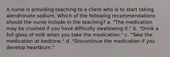 A nurse is providing teaching to a client who is to start taking alendronate sodium. Which of the following recommendations should the nurse include in the teaching? a. "The medication may be crushed if you have difficulty swallowing it." b. "Drink a full glass of milk when you take the medication." c. "Take the medication at bedtime." d. "Discontinue the medication if you develop heartburn."