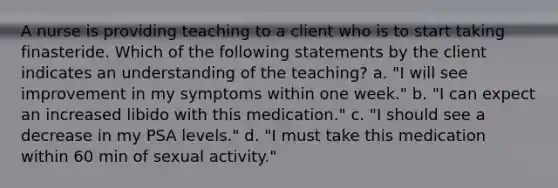 A nurse is providing teaching to a client who is to start taking finasteride. Which of the following statements by the client indicates an understanding of the teaching? a. "I will see improvement in my symptoms within one week." b. "I can expect an increased libido with this medication." c. "I should see a decrease in my PSA levels." d. "I must take this medication within 60 min of sexual activity."