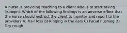 A nurse is providing teaching to a client who is to start taking lisinopril. Which of the following findings is an adverse effect that the nurse should instruct the client to monitor and report to the provider? A) Hair loss B) Ringing in the ears C) Facial flushing D) Dry cough