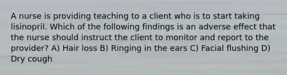 A nurse is providing teaching to a client who is to start taking lisinopril. Which of the following findings is an adverse effect that the nurse should instruct the client to monitor and report to the provider? A) Hair loss B) Ringing in the ears C) Facial flushing D) Dry cough