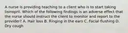 A nurse is providing teaching to a client who is to start taking lisinopril. Which of the following findings is an adverse effect that the nurse should instruct the client to monitor and report to the provider? A. Hair loss B. Ringing in the ears C. Facial flushing D. Dry cough