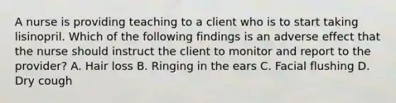 A nurse is providing teaching to a client who is to start taking lisinopril. Which of the following findings is an adverse effect that the nurse should instruct the client to monitor and report to the provider? A. Hair loss B. Ringing in the ears C. Facial flushing D. Dry cough