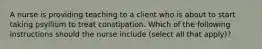 A nurse is providing teaching to a client who is about to start taking psyllium to treat constipation. Which of the following instructions should the nurse include (select all that apply)?