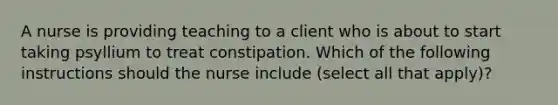 A nurse is providing teaching to a client who is about to start taking psyllium to treat constipation. Which of the following instructions should the nurse include (select all that apply)?