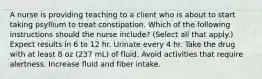 A nurse is providing teaching to a client who is about to start taking psyllium to treat constipation. Which of the following instructions should the nurse include? (Select all that apply.) Expect results in 6 to 12 hr. Urinate every 4 hr. Take the drug with at least 8 oz (237 mL) of fluid. Avoid activities that require alertness. Increase fluid and fiber intake.