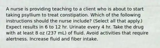 A nurse is providing teaching to a client who is about to start taking psyllium to treat constipation. Which of the following instructions should the nurse include? (Select all that apply.) Expect results in 6 to 12 hr. Urinate every 4 hr. Take the drug with at least 8 oz (237 mL) of fluid. Avoid activities that require alertness. Increase fluid and fiber intake.