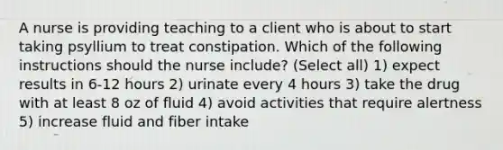 A nurse is providing teaching to a client who is about to start taking psyllium to treat constipation. Which of the following instructions should the nurse include? (Select all) 1) expect results in 6-12 hours 2) urinate every 4 hours 3) take the drug with at least 8 oz of fluid 4) avoid activities that require alertness 5) increase fluid and fiber intake