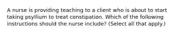 A nurse is providing teaching to a client who is about to start taking psyllium to treat constipation. Which of the following instructions should the nurse include? (Select all that apply.)