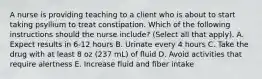 A nurse is providing teaching to a client who is about to start taking psyllium to treat constipation. Which of the following instructions should the nurse include? (Select all that apply). A. Expect results in 6-12 hours B. Urinate every 4 hours C. Take the drug with at least 8 oz (237 mL) of fluid D. Avoid activities that require alertness E. Increase fluid and fiber intake