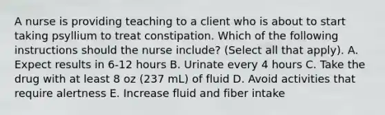 A nurse is providing teaching to a client who is about to start taking psyllium to treat constipation. Which of the following instructions should the nurse include? (Select all that apply). A. Expect results in 6-12 hours B. Urinate every 4 hours C. Take the drug with at least 8 oz (237 mL) of fluid D. Avoid activities that require alertness E. Increase fluid and fiber intake