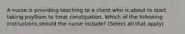 A nurse is providing teaching to a client who is about to start taking psyllium to treat constipation. Which of the following instructions should the nurse include? (Select all that apply)