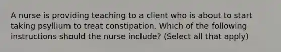 A nurse is providing teaching to a client who is about to start taking psyllium to treat constipation. Which of the following instructions should the nurse include? (Select all that apply)