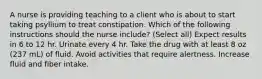 A nurse is providing teaching to a client who is about to start taking psyllium to treat constipation. Which of the following instructions should the nurse include? (Select all) Expect results in 6 to 12 hr. Urinate every 4 hr. Take the drug with at least 8 oz (237 mL) of fluid. Avoid activities that require alertness. Increase fluid and fiber intake.