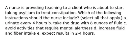 A nurse is providing teaching to a client who is about to start taking psyllium to treat constipation. Which of the following instructions should the nurse include? (select all that apply.) a. urinate every 4 hours b. take the drug with 8 ounces of fluid c. avoid activities that require mental alertness d. increase fluid and fiber intake e. expect results in 2-4 hours.