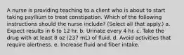 A nurse is providing teaching to a client who is about to start taking psyllium to treat constipation. Which of the following instructions should the nurse include? (Select all that apply.) a. Expect results in 6 to 12 hr. b. Urinate every 4 hr. c. Take the drug with at least 8 oz (237 mL) of fluid. d. Avoid activities that require alertness. e. Increase fluid and fiber intake.