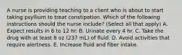 A nurse is providing teaching to a client who is about to start taking psyllium to treat constipation. Which of the following instructions should the nurse include? (Select all that apply) A. Expect results in 6 to 12 hr. B. Urinate every 4 hr. C. Take the drug with at least 8 oz (237 mL) of fluid. D. Avoid activities that require alertness. E. Increase fluid and fiber intake.