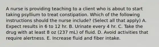 A nurse is providing teaching to a client who is about to start taking psyllium to treat constipation. Which of the following instructions should the nurse include? (Select all that apply) A. Expect results in 6 to 12 hr. B. Urinate every 4 hr. C. Take the drug with at least 8 oz (237 mL) of fluid. D. Avoid activities that require alertness. E. Increase fluid and fiber intake.