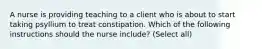 A nurse is providing teaching to a client who is about to start taking psyllium to treat constipation. Which of the following instructions should the nurse include? (Select all)