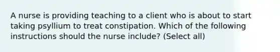 A nurse is providing teaching to a client who is about to start taking psyllium to treat constipation. Which of the following instructions should the nurse include? (Select all)