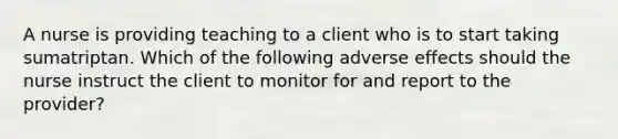 A nurse is providing teaching to a client who is to start taking sumatriptan. Which of the following adverse effects should the nurse instruct the client to monitor for and report to the provider?
